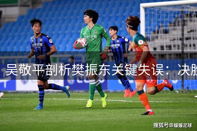 吴敬平剖析樊振东关键失误：决胜局发球失误成转折点